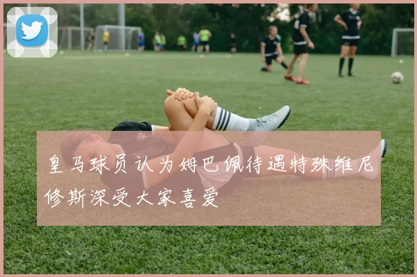皇马球员认为姆巴佩待遇特殊维尼修斯深受大家喜爱