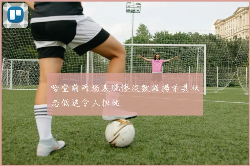 哈登前两场表现惨淡数据揭示其状态低迷令人担忧