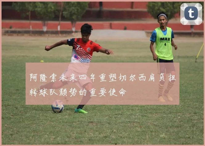 阿隆索未来四年重塑切尔西肩负扭转球队颓势的重要使命