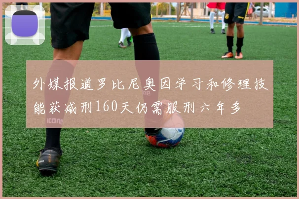 外媒报道罗比尼奥因学习和修理技能获减刑160天仍需服刑六年多
