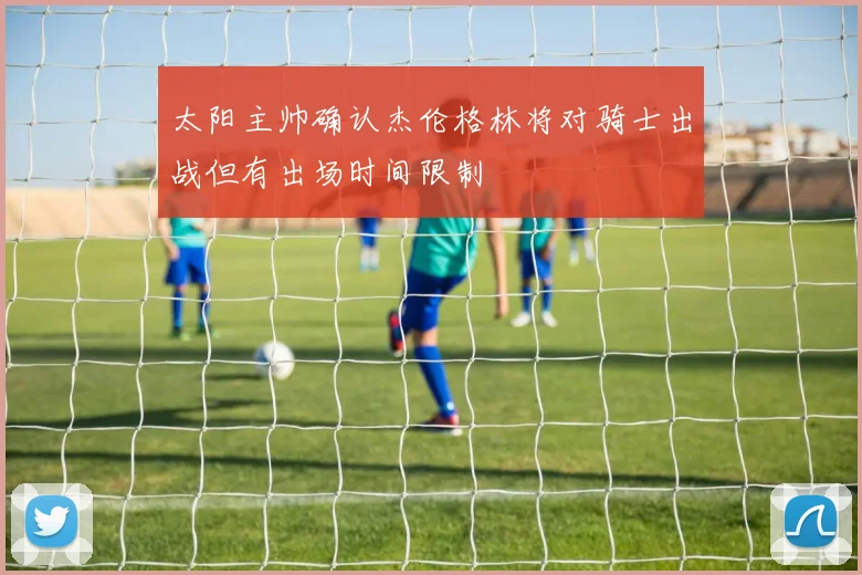 太阳主帅确认杰伦格林将对骑士出战但有出场时间限制