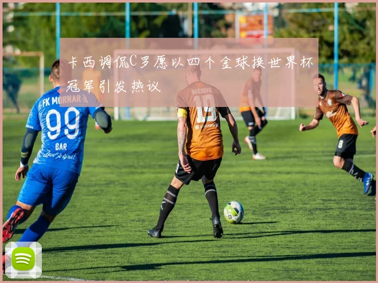 卡西调侃C罗愿以四个金球换世界杯冠军引发热议