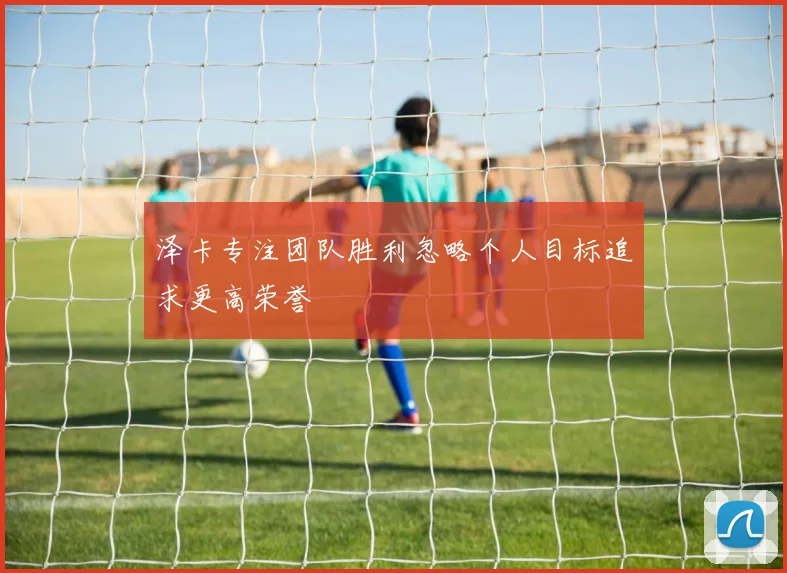 泽卡专注团队胜利忽略个人目标追求更高荣誉