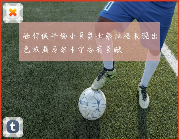 独行侠半场小负爵士弗拉格表现出色浓眉马尔卡宁各有贡献