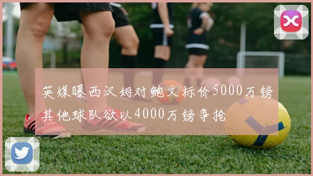 英媒曝西汉姆对鲍文标价5000万镑其他球队欲以4000万镑争抢