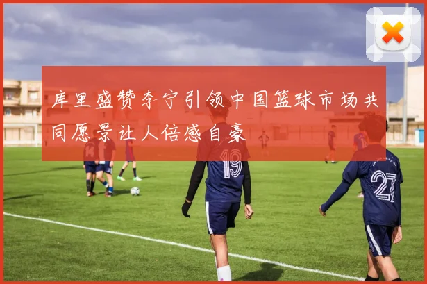 库里盛赞李宁引领中国篮球市场共同愿景让人倍感自豪