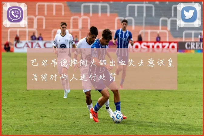 巴尔韦德摔倒头部出血失去意识皇马将对两人进行处罚