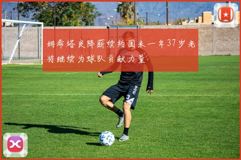 姆希塔良降薪续约国米一年37岁老将继续为球队贡献力量
